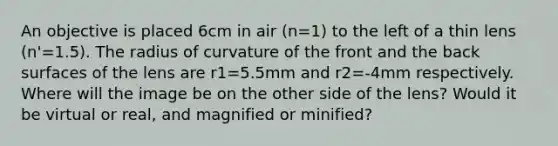 An objective is placed 6cm in air (n=1) to the left of a thin lens (n'=1.5). The radius of curvature of the front and the back surfaces of the lens are r1=5.5mm and r2=-4mm respectively. Where will the image be on the other side of the lens? Would it be virtual or real, and magnified or minified?