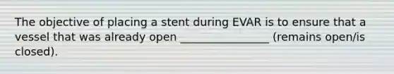 The objective of placing a stent during EVAR is to ensure that a vessel that was already open ________________ (remains open/is closed).