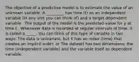 The objective of a predictive model is to estimate the value of an unknown variable. A _________ has time (t) as an independent variable (in any unit you can think of) and a target dependent variable . The output of the model is the predicted value for y at time t . Whenever data is recorded at regular intervals of time, it is called a _____. You can think of this type of variable in two ways: The data is univariate, but it has an index (time) that creates an implicit order; or The dataset has two dimensions: the time (independent variable) and the variable itself as dependent variable.