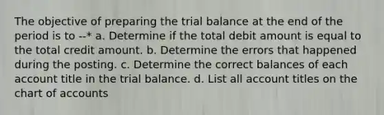 The objective of preparing the trial balance at the end of the period is to --* a. Determine if the total debit amount is equal to the total credit amount. b. Determine the errors that happened during the posting. c. Determine the correct balances of each account title in the trial balance. d. List all account titles on the chart of accounts