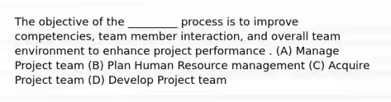 The objective of the _________ process is to improve competencies, team member interaction, and overall team environment to enhance project performance . (A) Manage Project team (B) Plan Human Resource management (C) Acquire Project team (D) Develop Project team