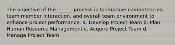 The objective of the ______ process is to improve competencies, team member interaction, and overall team environment to enhance project performance. a. Develop Project Team b. Plan Human Resource Management c. Acquire Project Team d. Manage Project Team