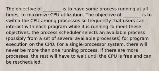 The objective of ________ is to have some process running at all times, to maximize CPU utilization. The objective of ________ is to switch the CPU among processes so frequently that users can interact with each program while it is running To meet these objectives, the process scheduler selects an available process (possibly from a set of several available processes) for program execution on the CPU. For a single-processor system, there will never be more than one running process. If there are more processes, the rest will have to wait until the CPU is free and can be rescheduled.