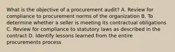 What is the objective of a procurement audit? A. Review for compliance to procurement norms of the organization B. To determine whether a seller is meeting its contractual obligations C. Review for compliance to statutory laws as described in the contract D. Identify lessons learned from the entire procurements process