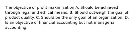 The objective of profit maximization A. Should be achieved through legal and ethical means. B. Should outweigh the goal of product quality. C. Should be the only goal of an organization. D. Is an objective of financial accounting but not managerial accounting.