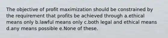 The objective of profit maximization should be constrained by the requirement that profits be achieved through a.ethical means only b.lawful means only c.both legal and ethical means d.any means possible e.None of these.