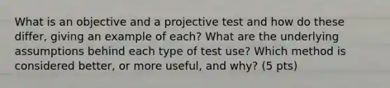 What is an objective and a projective test and how do these differ, giving an example of each? What are the underlying assumptions behind each type of test use? Which method is considered better, or more useful, and why? (5 pts)