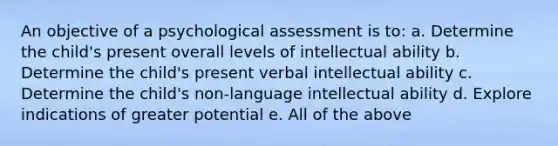 An objective of a psychological assessment is to: a. Determine the child's present overall levels of intellectual ability b. Determine the child's present verbal intellectual ability c. Determine the child's non-language intellectual ability d. Explore indications of greater potential e. All of the above