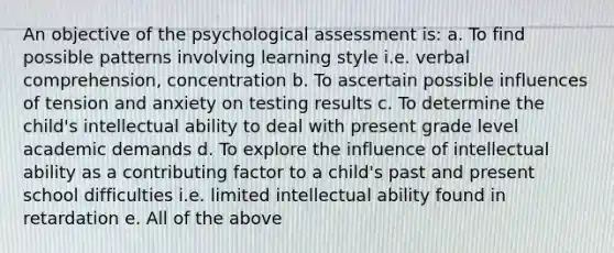 An objective of the psychological assessment is: a. To find possible patterns involving learning style i.e. verbal comprehension, concentration b. To ascertain possible influences of tension and anxiety on testing results c. To determine the child's intellectual ability to deal with present grade level academic demands d. To explore the influence of intellectual ability as a contributing factor to a child's past and present school difficulties i.e. limited intellectual ability found in retardation e. All of the above