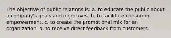 The objective of public relations is: a. to educate the public about a company's goals and objectives. b. to facilitate consumer empowerment. c. to create the promotional mix for an organization. d. to receive direct feedback from customers.