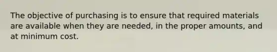 The objective of purchasing is to ensure that required materials are available when they are needed, in the proper amounts, and at minimum cost.