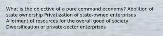 What is the objective of a pure command economy? Abolition of state ownership Privatization of state-owned enterprises Allotment of resources for the overall good of society Diversification of private-sector enterprises