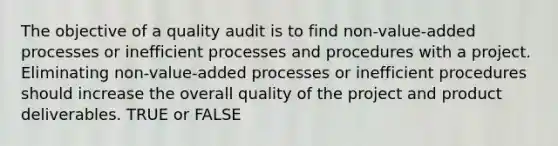 The objective of a quality audit is to find non-value-added processes or inefficient processes and procedures with a project. Eliminating non-value-added processes or inefficient procedures should increase the overall quality of the project and product deliverables. TRUE or FALSE