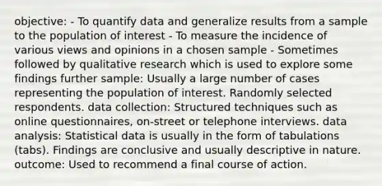 objective: - To quantify data and generalize results from a sample to the population of interest - To measure the incidence of various views and opinions in a chosen sample - Sometimes followed by qualitative research which is used to explore some findings further sample: Usually a large number of cases representing the population of interest. Randomly selected respondents. data collection: Structured techniques such as online questionnaires, on-street or telephone interviews. data analysis: Statistical data is usually in the form of tabulations (tabs). Findings are conclusive and usually descriptive in nature. outcome: Used to recommend a final course of action.