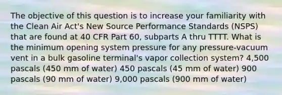 The objective of this question is to increase your familiarity with the Clean Air Act's New Source Performance Standards (NSPS) that are found at 40 CFR Part 60, subparts A thru TTTT. What is the minimum opening system pressure for any pressure-vacuum vent in a bulk gasoline terminal's vapor collection system? 4,500 pascals (450 mm of water) 450 pascals (45 mm of water) 900 pascals (90 mm of water) 9,000 pascals (900 mm of water)