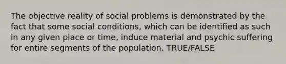 The objective reality of social problems is demonstrated by the fact that some social conditions, which can be identified as such in any given place or time, induce material and psychic suffering for entire segments of the population. TRUE/FALSE