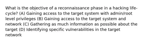 What is the objective of a reconnaissance phase in a hacking life- cycle? (A) Gaining access to the target system with admin/root level privileges (B) Gaining access to the target system and network (C) Gathering as much information as possible about the target (D) Identifying specific vulnerabilities in the target network