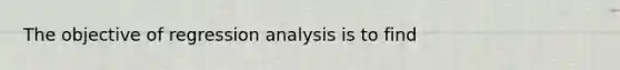 The objective of regression analysis is to find