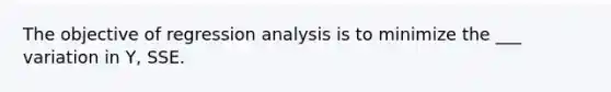 The objective of regression analysis is to minimize the ___ variation in Y, SSE.