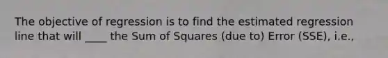 The objective of regression is to find the estimated regression line that will ____ the Sum of Squares (due to) Error (SSE), i.e.,