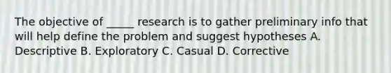 The objective of _____ research is to gather preliminary info that will help define the problem and suggest hypotheses A. Descriptive B. Exploratory C. Casual D. Corrective