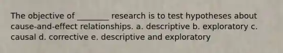 The objective of ________ research is to test hypotheses about cause-and-effect relationships. a. descriptive b. exploratory c. causal d. corrective e. descriptive and exploratory