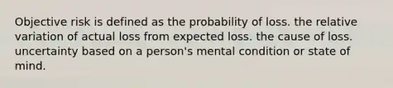 Objective risk is defined as the probability of loss. the relative variation of actual loss from expected loss. the cause of loss. uncertainty based on a person's mental condition or state of mind.