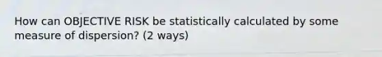 How can OBJECTIVE RISK be statistically calculated by some measure of dispersion? (2 ways)