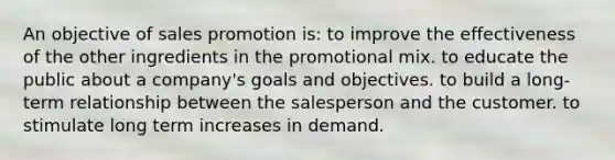 An objective of sales promotion is: to improve the effectiveness of the other ingredients in the promotional mix. to educate the public about a company's goals and objectives. to build a long-term relationship between the salesperson and the customer. to stimulate long term increases in demand.