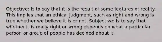 Objective: Is to say that it is the result of some features of reality. This implies that an ethical judgment, such as right and wrong is true whether we believe it is or not. Subjective: Is to say that whether it is really right or wrong depends on what a particular person or group of people has decided about it.