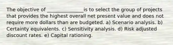 The objective of _______________is to select the group of projects that provides the highest overall net present value and does not require more dollars than are budgeted. a) Scenario analysis. b) Certainty equivalents. c) Sensitivity analysis. d) Risk adjusted discount rates. e) Capital rationing.