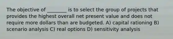 The objective of ________ is to select the group of projects that provides the highest overall net present value and does not require more dollars than are budgeted. A) capital rationing B) scenario analysis C) real options D) sensitivity analysis