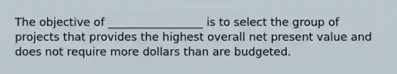 The objective of _________________ is to select the group of projects that provides the highest overall net present value and does not require more dollars than are budgeted.