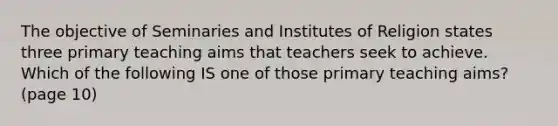 The objective of Seminaries and Institutes of Religion states three primary teaching aims that teachers seek to achieve. Which of the following IS one of those primary teaching aims? (page 10)