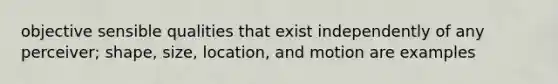 objective sensible qualities that exist independently of any perceiver; shape, size, location, and motion are examples