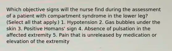 Which objective signs will the nurse find during the assessment of a patient with compartment syndrome in the lower leg? (Select all that apply.) 1. Hypotension 2. Gas bubbles under the skin 3. Positive Homans' sign 4. Absence of pulsation in the affected extremity 5. Pain that is unreleased by medication or elevation of the extremity