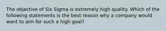 The objective of Six Sigma is extremely high quality. Which of the following statements is the best reason why a company would want to aim for such a high goal?