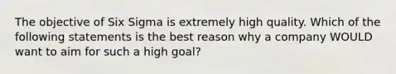 The objective of Six Sigma is extremely high quality. Which of the following statements is the best reason why a company WOULD want to aim for such a high goal?