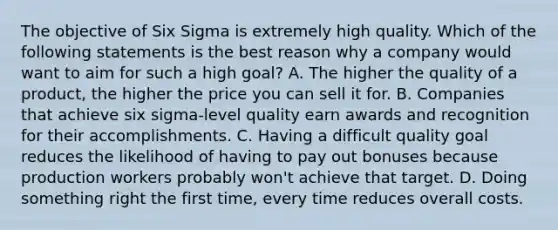 The objective of Six Sigma is extremely high quality. Which of the following statements is the best reason why a company would want to aim for such a high goal? A. The higher the quality of a product, the higher the price you can sell it for. B. Companies that achieve six sigma-level quality earn awards and recognition for their accomplishments. C. Having a difficult quality goal reduces the likelihood of having to pay out bonuses because production workers probably won't achieve that target. D. Doing something right the first time, every time reduces overall costs.