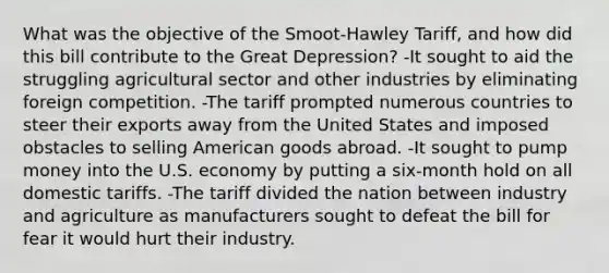 What was the objective of the Smoot-Hawley Tariff, and how did this bill contribute to the Great Depression? -It sought to aid the struggling agricultural sector and other industries by eliminating foreign competition. -The tariff prompted numerous countries to steer their exports away from the United States and imposed obstacles to selling American goods abroad. -It sought to pump money into the U.S. economy by putting a six-month hold on all domestic tariffs. -The tariff divided the nation between industry and agriculture as manufacturers sought to defeat the bill for fear it would hurt their industry.