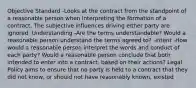 Objective Standard -Looks at the contract from the standpoint of a reasonable person when interpreting the formation of a contract. The subjective influences driving either party are ignored. Understanding -Are the terms understandable? Would a reasonable person understand the terms agreed to? -Intent -How would a reasonable person interpret the words and conduct of each party? Would a reasonable person conclude that both intended to enter into a contract, based on their actions? Legal Policy aims to ensure that no party is held to a contract that they did not know, or should not have reasonably known, existed