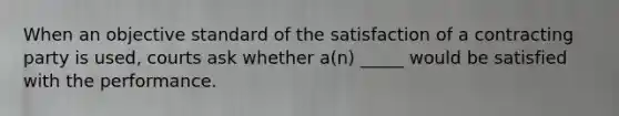 When an objective standard of the satisfaction of a contracting party is used, courts ask whether a(n) _____ would be satisfied with the performance.