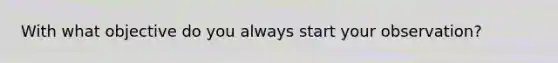 With what objective do you always start your observation?