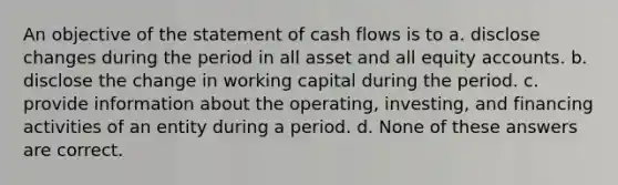 An objective of the statement of cash flows is to a. disclose changes during the period in all asset and all equity accounts. b. disclose the change in working capital during the period. c. provide information about the operating, investing, and financing activities of an entity during a period. d. None of these answers are correct.