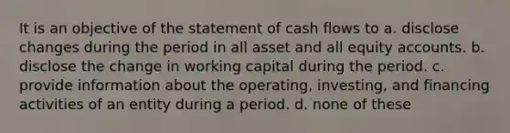 It is an objective of the statement of cash flows to a. disclose changes during the period in all asset and all equity accounts. b. disclose the change in working capital during the period. c. provide information about the operating, investing, and financing activities of an entity during a period. d. none of these