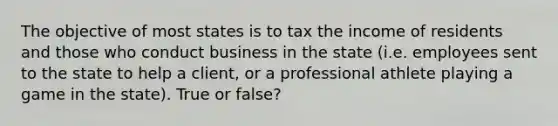 The objective of most states is to tax the income of residents and those who conduct business in the state (i.e. employees sent to the state to help a client, or a professional athlete playing a game in the state). True or false?