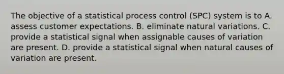 The objective of a statistical process control​ (SPC) system is to A. assess customer expectations. B. eliminate natural variations. C. provide a statistical signal when assignable causes of variation are present. D. provide a statistical signal when natural causes of variation are present.