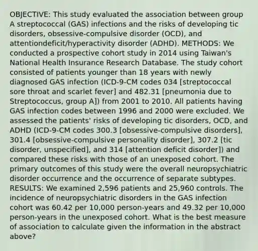 OBJECTIVE: This study evaluated the association between group A streptococcal (GAS) infections and the risks of developing tic disorders, obsessive-compulsive disorder (OCD), and attentiondeficit/hyperactivity disorder (ADHD). METHODS: We conducted a prospective cohort study in 2014 using Taiwan's National Health Insurance Research Database. The study cohort consisted of patients younger than 18 years with newly diagnosed GAS infection (ICD-9-CM codes 034 [streptococcal sore throat and scarlet fever] and 482.31 [pneumonia due to Streptococcus, group A]) from 2001 to 2010. All patients having GAS infection codes between 1996 and 2000 were excluded. We assessed the patients' risks of developing tic disorders, OCD, and ADHD (ICD-9-CM codes 300.3 [obsessive-compulsive disorders], 301.4 [obsessive-compulsive personality disorder], 307.2 [tic disorder, unspecified], and 314 [attention deficit disorder]) and compared these risks with those of an unexposed cohort. The primary outcomes of this study were the overall neuropsychiatric disorder occurrence and the occurrence of separate subtypes. RESULTS: We examined 2,596 patients and 25,960 controls. The incidence of neuropsychiatric disorders in the GAS infection cohort was 60.42 per 10,000 person-years and 49.32 per 10,000 person-years in the unexposed cohort. What is the best measure of association to calculate given the information in the abstract above?