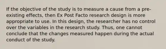 If the objective of the study is to measure a cause from a pre-existing effects, then Ex Post Facto research design is more appropriate to use. In this design, the researcher has no control over the variables in the research study. Thus, one cannot conclude that the changes measured happen during the actual conduct of the study.