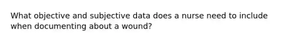 What objective and subjective data does a nurse need to include when documenting about a wound?